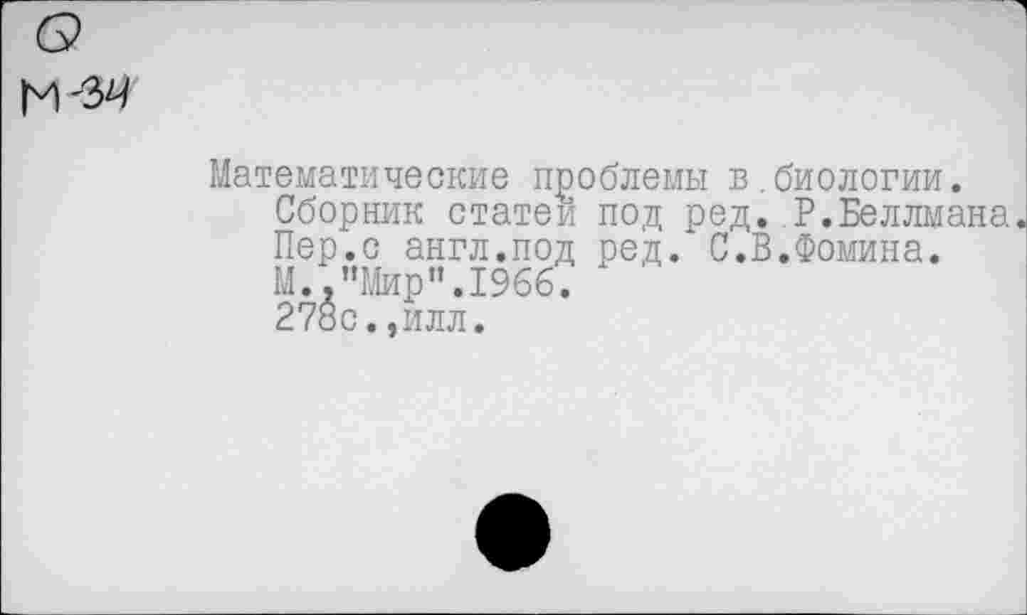 ﻿6?
М'34
Математические проблемы в.биологии.
Сборник статей под ред. Р.Веллмана.
Пер.с англ.под ред. С.В.Фомина.
М.,"Мир".1966.
278с.,илл.